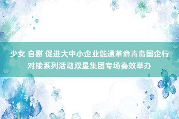 少女 自慰 促进大中小企业融通革命青岛国企行对接系列活动双星集团专场奏效举办