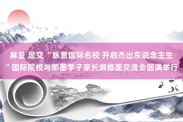 麻豆 足交 “纵贯国际名校 开启杰出东说念主生”国际院校与即墨学子家长濒临面交流会圆满举行