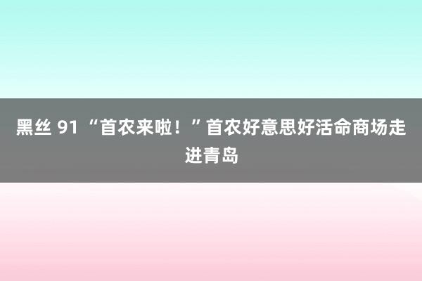 黑丝 91 “首农来啦！”首农好意思好活命商场走进青岛