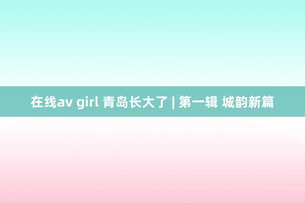 在线av girl 青岛长大了 | 第一辑 城韵新篇