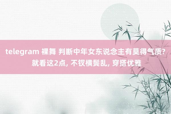 telegram 裸舞 判断中年女东说念主有莫得气质? 就看这2点， 不钗横鬓乱， 穿搭优雅