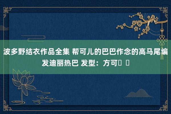 波多野结衣作品全集 帮可儿的巴巴作念的高马尾编发迪丽热巴 发型：方可✌️