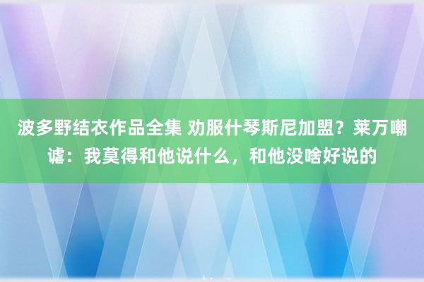 波多野结衣作品全集 劝服什琴斯尼加盟？莱万嘲谑：我莫得和他说什么，和他没啥好说的