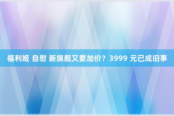 福利姬 自慰 新旗舰又要加价？3999 元已成旧事