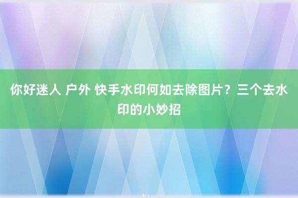 你好迷人 户外 快手水印何如去除图片？三个去水印的小妙招