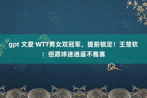 gpt 文爱 WTT男女双冠军，提前锁定！王楚钦：但愿球迷逍遥不雅赛