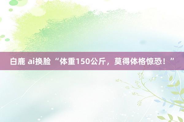 白鹿 ai换脸 “体重150公斤，莫得体格惊恐！”