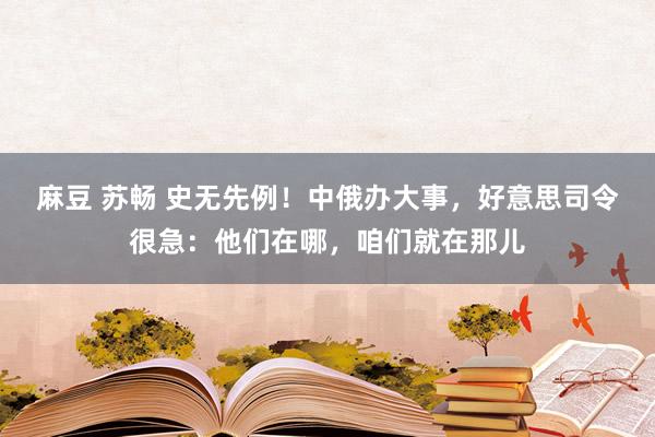 麻豆 苏畅 史无先例！中俄办大事，好意思司令很急：他们在哪，咱们就在那儿