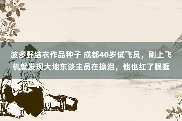 波多野结衣作品种子 成都40岁试飞员，刚上飞机就发现大地东谈主员在擦泪，他也红了眼眶