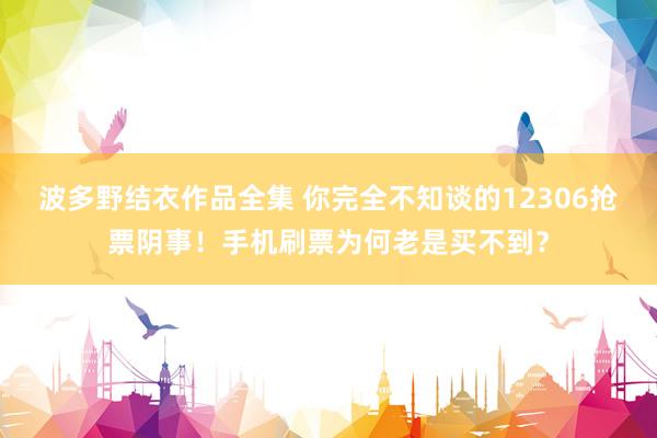 波多野结衣作品全集 你完全不知谈的12306抢票阴事！手机刷票为何老是买不到？