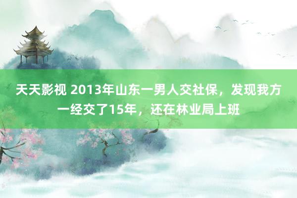 天天影视 2013年山东一男人交社保，发现我方一经交了15年，还在林业局上班