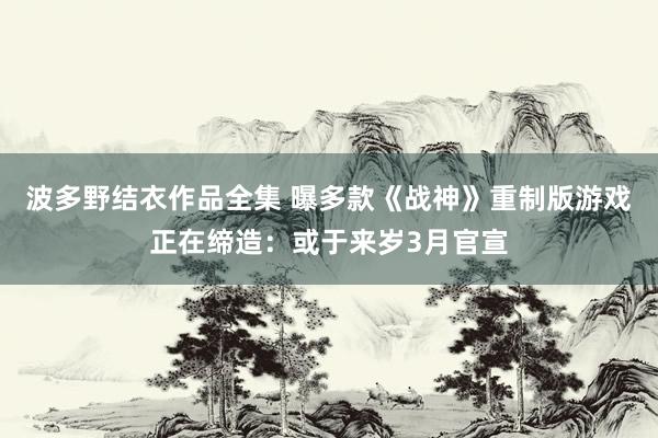 波多野结衣作品全集 曝多款《战神》重制版游戏正在缔造：或于来岁3月官宣