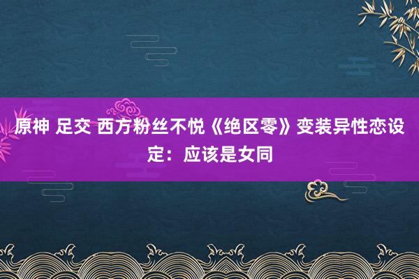 原神 足交 西方粉丝不悦《绝区零》变装异性恋设定：应该是女同