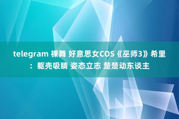 telegram 裸舞 好意思女COS《巫师3》希里：躯壳吸睛 姿态立志 楚楚动东谈主