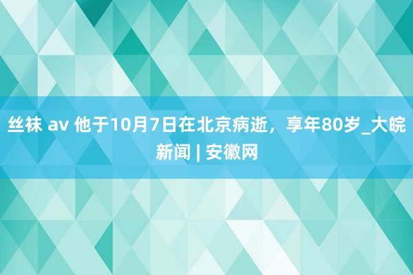 丝袜 av 他于10月7日在北京病逝，享年80岁_大皖新闻 | 安徽网