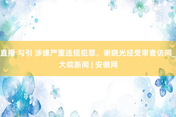 直播 勾引 涉嫌严重违规犯罪，谢晓光经受审查访问_大皖新闻 | 安徽网