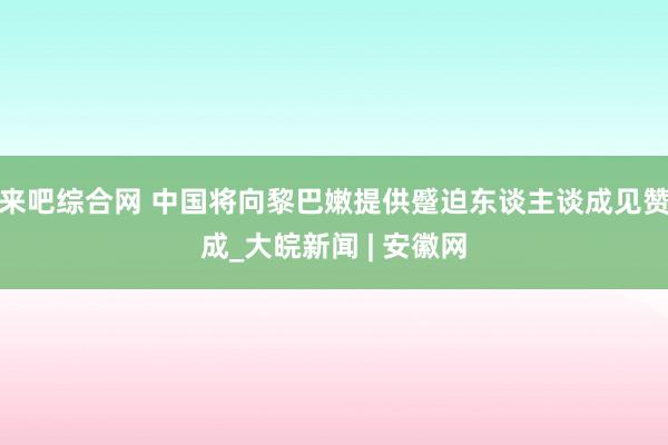 来吧综合网 中国将向黎巴嫩提供蹙迫东谈主谈成见赞成_大皖新闻 | 安徽网