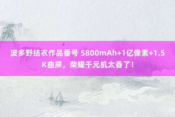 波多野结衣作品番号 5800mAh+1亿像素+1.5K曲屏，荣耀千元机太香了！