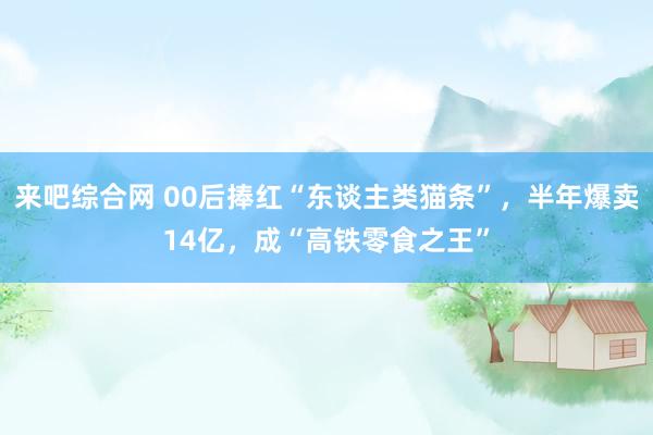 来吧综合网 00后捧红“东谈主类猫条”，半年爆卖14亿，成“高铁零食之王”