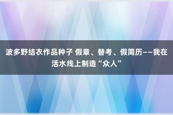 波多野结衣作品种子 假章、替考、假简历——我在活水线上制造“众人”