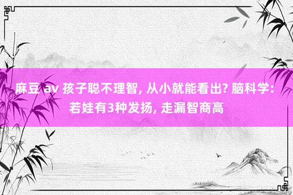 麻豆 av 孩子聪不理智， 从小就能看出? 脑科学: 若娃有3种发扬， 走漏智商高