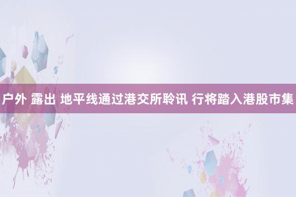 户外 露出 地平线通过港交所聆讯 行将踏入港股市集