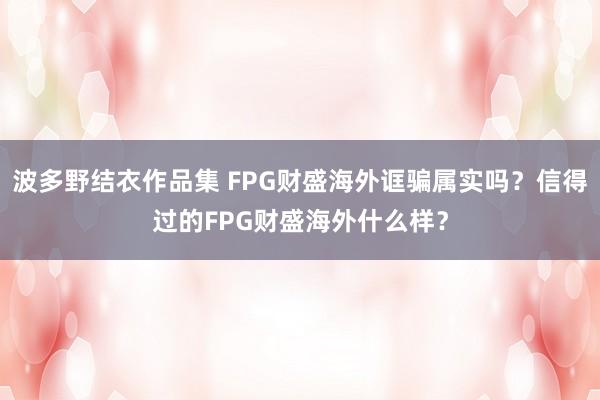 波多野结衣作品集 FPG财盛海外诓骗属实吗？信得过的FPG财盛海外什么样？