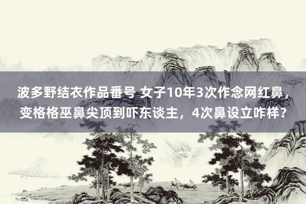 波多野结衣作品番号 女子10年3次作念网红鼻，变格格巫鼻尖顶到吓东谈主，4次鼻设立咋样？