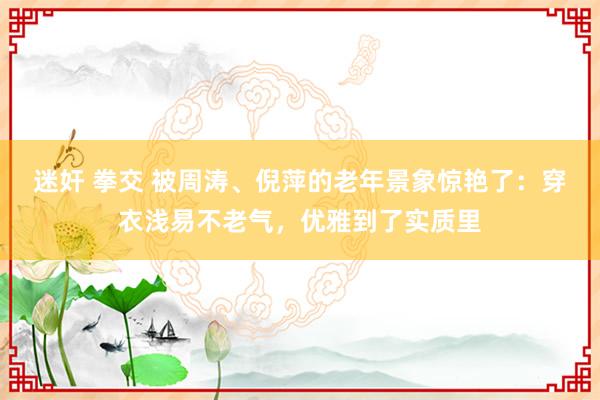 迷奸 拳交 被周涛、倪萍的老年景象惊艳了：穿衣浅易不老气，优雅到了实质里