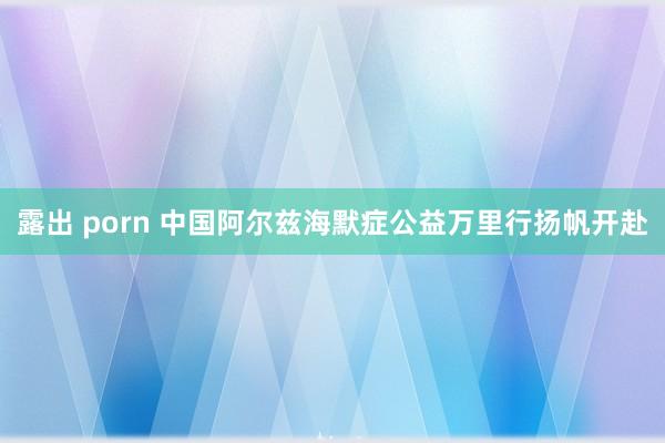 露出 porn 中国阿尔兹海默症公益万里行扬帆开赴