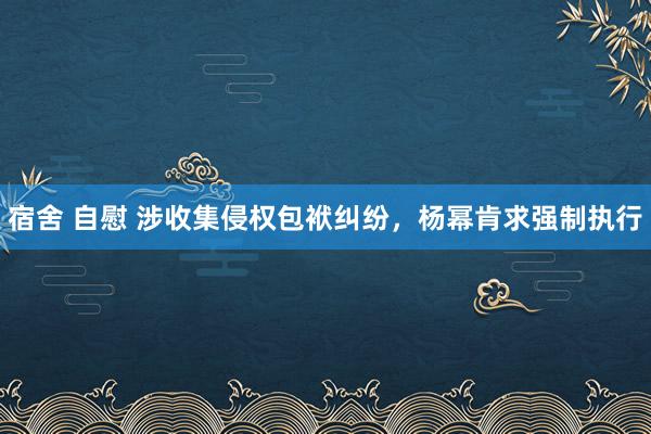 宿舍 自慰 涉收集侵权包袱纠纷，杨幂肯求强制执行