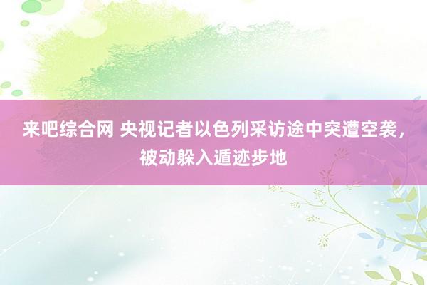 来吧综合网 央视记者以色列采访途中突遭空袭，被动躲入遁迹步地