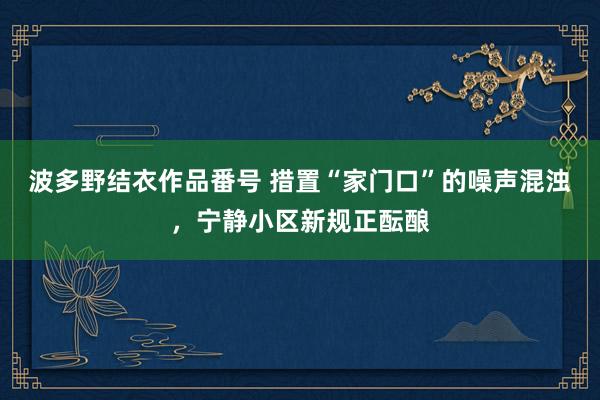 波多野结衣作品番号 措置“家门口”的噪声混浊，宁静小区新规正酝酿