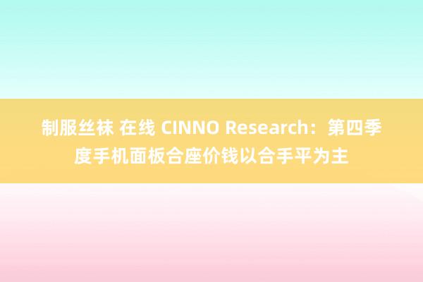 制服丝袜 在线 CINNO Research：第四季度手机面板合座价钱以合手平为主