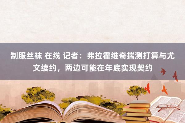 制服丝袜 在线 记者：弗拉霍维奇揣测打算与尤文续约，两边可能在年底实现契约