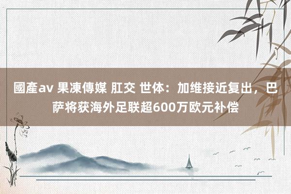 國產av 果凍傳媒 肛交 世体：加维接近复出，巴萨将获海外足联超600万欧元补偿