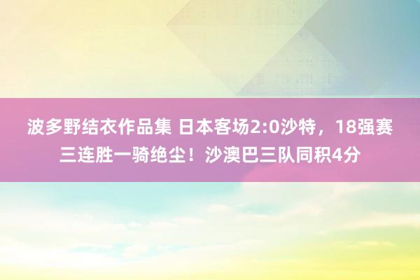 波多野结衣作品集 日本客场2:0沙特，18强赛三连胜一骑绝尘！沙澳巴三队同积4分