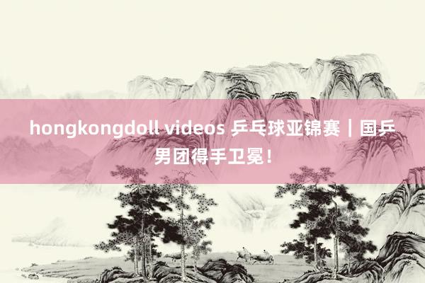 hongkongdoll videos 乒乓球亚锦赛｜国乒男团得手卫冕！