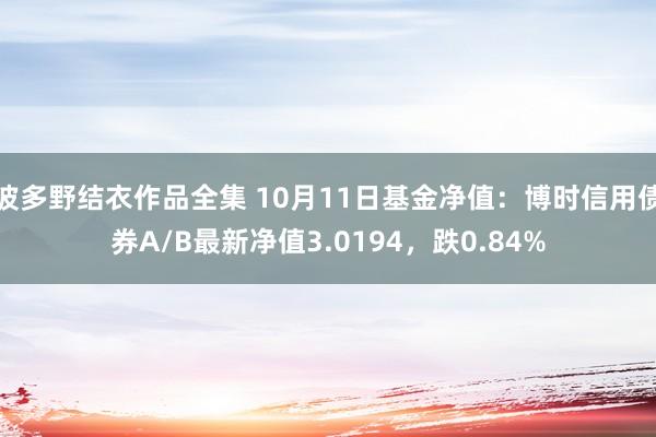 波多野结衣作品全集 10月11日基金净值：博时信用债券A/B最新净值3.0194，跌0.84%