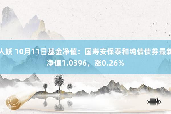 人妖 10月11日基金净值：国寿安保泰和纯债债券最新净值1.0396，涨0.26%