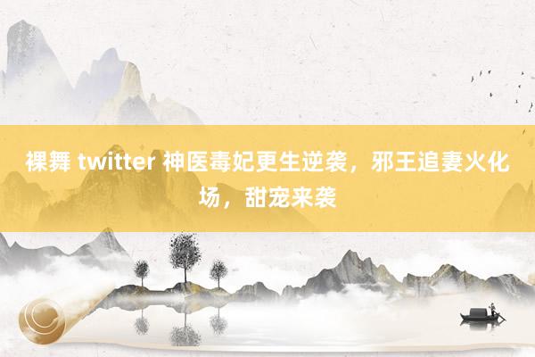 裸舞 twitter 神医毒妃更生逆袭，邪王追妻火化场，甜宠来袭