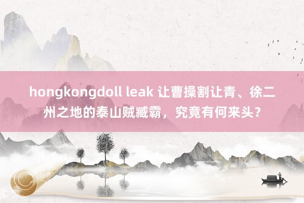 hongkongdoll leak 让曹操割让青、徐二州之地的泰山贼臧霸，究竟有何来头？