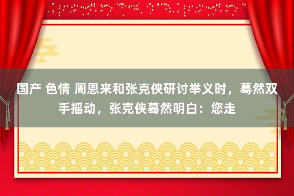 国产 色情 周恩来和张克侠研讨举义时，蓦然双手摇动，张克侠蓦然明白：您走