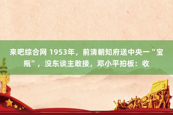 来吧综合网 1953年，前清朝知府送中央一“宝瓶”，没东谈主敢接，邓小平拍板：收