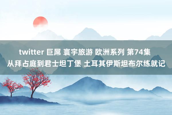 twitter 巨屌 寰宇旅游 欧洲系列 第74集 从拜占庭到君士坦丁堡 土耳其伊斯坦布尔练就记