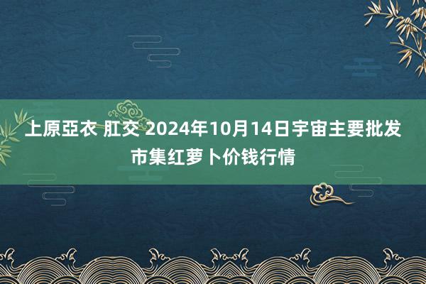 上原亞衣 肛交 2024年10月14日宇宙主要批发市集红萝卜价钱行情