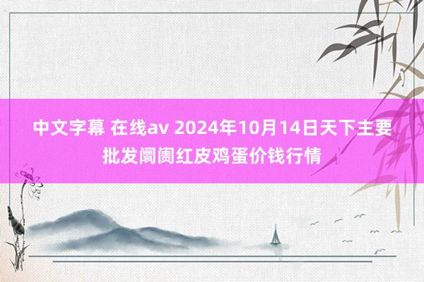 中文字幕 在线av 2024年10月14日天下主要批发阛阓红皮鸡蛋价钱行情