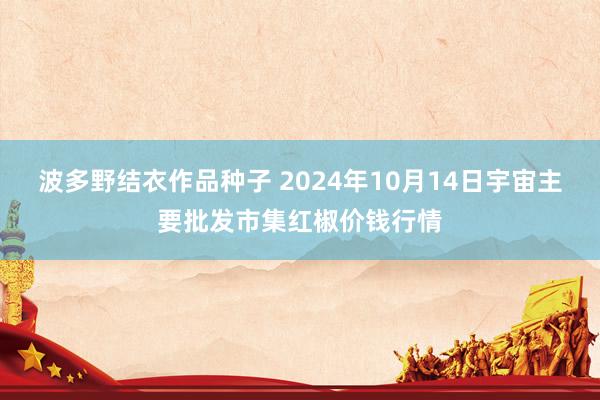 波多野结衣作品种子 2024年10月14日宇宙主要批发市集红椒价钱行情