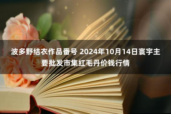 波多野结衣作品番号 2024年10月14日寰宇主要批发市集红毛丹价钱行情