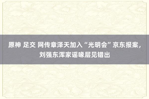 原神 足交 网传章泽天加入“光明会”京东报案，刘强东浑家谣喙层见错出